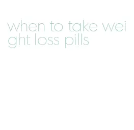 when to take weight loss pills