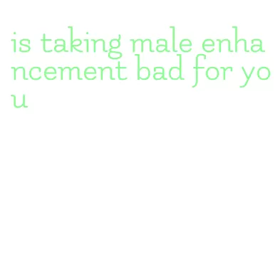 is taking male enhancement bad for you