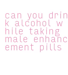can you drink alcohol while taking male enhancement pills