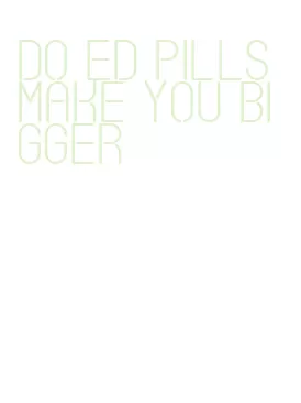 do ed pills make you bigger