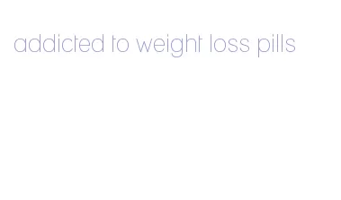 addicted to weight loss pills
