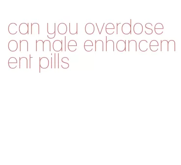 can you overdose on male enhancement pills
