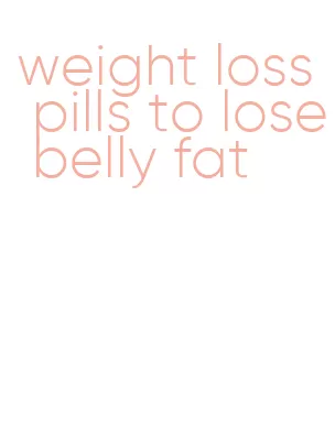 weight loss pills to lose belly fat